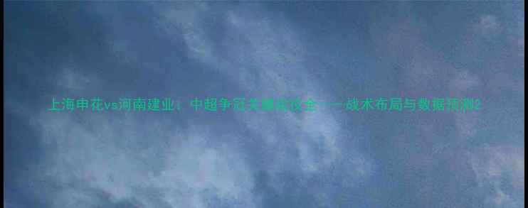 图片 上海申花vs河南建业：中超争冠关键战役全——战术布局与数据预测2