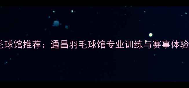图片 上海羽毛球馆推荐：通昌羽毛球馆专业训练与赛事体验全攻略2