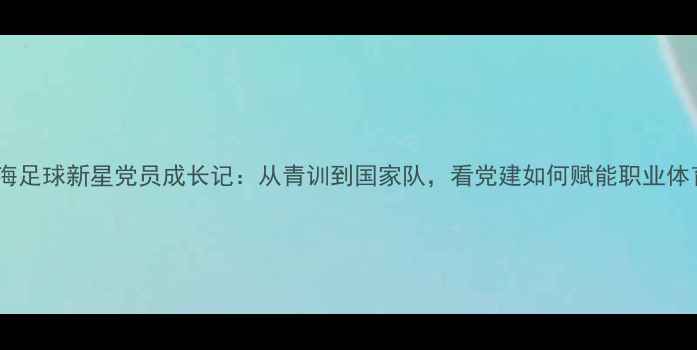 图片 上海足球新星党员成长记：从青训到国家队，看党建如何赋能职业体育2