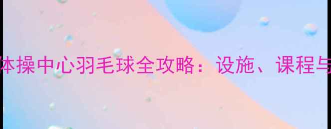 图片 上海长宁体操中心羽毛球全攻略：设施、课程与运动指南