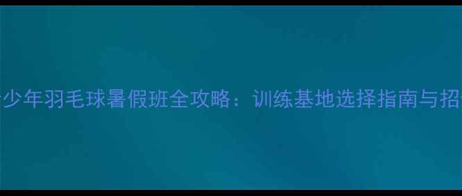 图片 上海青少年羽毛球暑假班全攻略：训练基地选择指南与招生政策