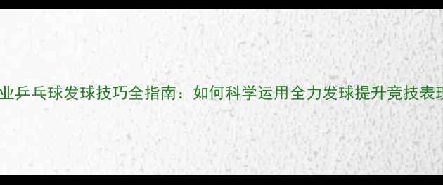 图片 专业乒乓球发球技巧全指南：如何科学运用全力发球提升竞技表现1