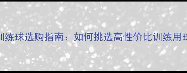 图片 专业乒乓球训练球选购指南：如何挑选高性价比训练用球及训练技巧