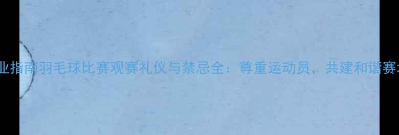 图片 专业指南羽毛球比赛观赛礼仪与禁忌全：尊重运动员，共建和谐赛场1