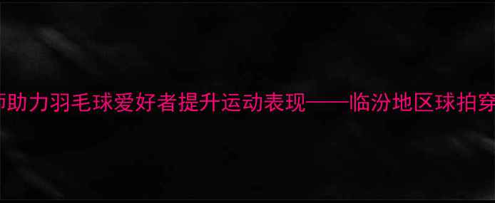 图片 专业穿线师助力羽毛球爱好者提升运动表现——临汾地区球拍穿线服务全2