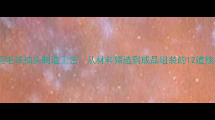 图片 专业级羽毛球拍头制造工艺：从材料筛选到成品组装的12道核心步骤1