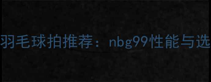 图片 专业级羽毛球拍推荐：nbg99性能与选购指南