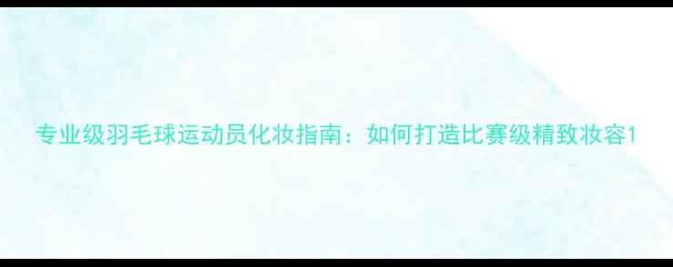 图片 专业级羽毛球运动员化妆指南：如何打造比赛级精致妆容1