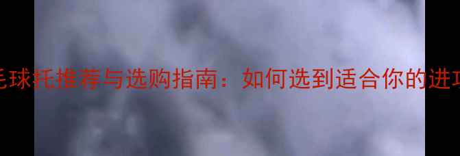 图片 专业羽毛球托推荐与选购指南：如何选到适合你的进攻利器？