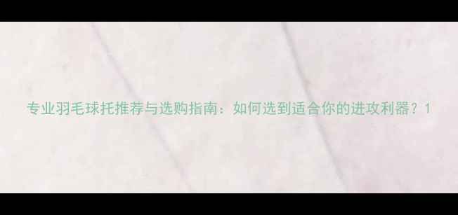 图片 专业羽毛球托推荐与选购指南：如何选到适合你的进攻利器？1
