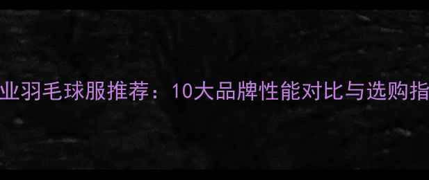 图片 专业羽毛球服推荐：10大品牌性能对比与选购指南