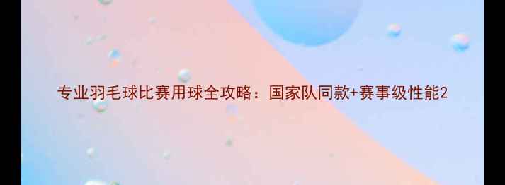 图片 专业羽毛球比赛用球全攻略：国家队同款+赛事级性能2