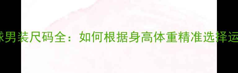 图片 专业羽毛球男装尺码全：如何根据身高体重精准选择运动战袍？1