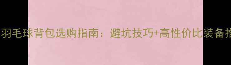 图片 专业羽毛球背包选购指南：避坑技巧+高性价比装备推荐1