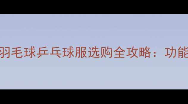 图片 专业运动新趋势羽毛球乒乓球服选购全攻略：功能材质与品牌对比