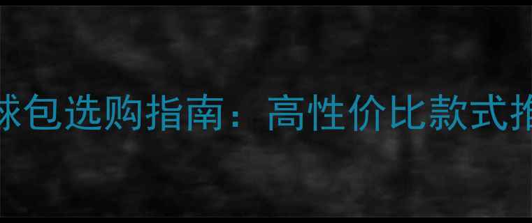 图片 专业运动羽毛球包选购指南：高性价比款式推荐与避坑技巧