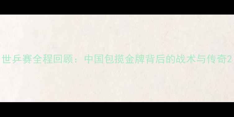 图片 世乒赛全程回顾：中国包揽金牌背后的战术与传奇2