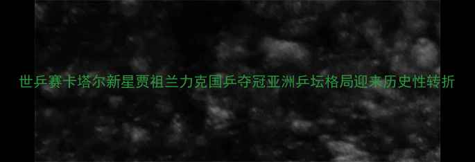 图片 世乒赛卡塔尔新星贾祖兰力克国乒夺冠亚洲乒坛格局迎来历史性转折