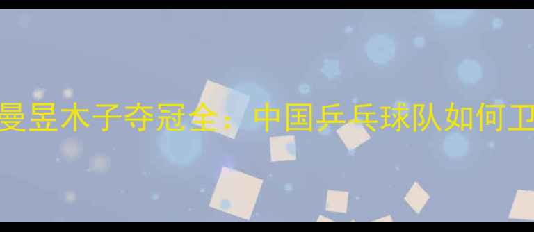 图片 世乒赛王曼昱木子夺冠全：中国乒乓球队如何卫冕冠军？
