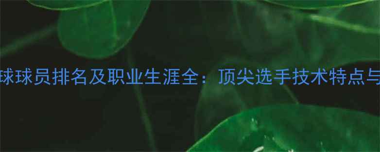 图片 世界乒乓球球员排名及职业生涯全：顶尖选手技术特点与未来展望