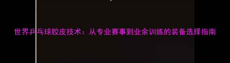 图片 世界乒乓球胶皮技术：从专业赛事到业余训练的装备选择指南