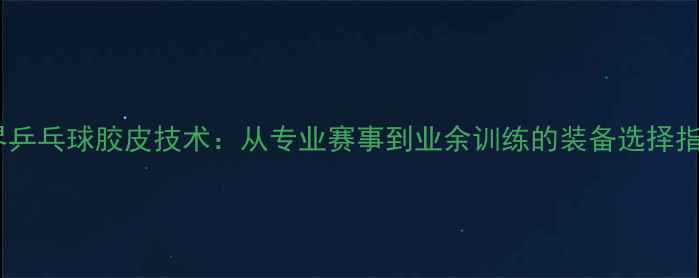 图片 世界乒乓球胶皮技术：从专业赛事到业余训练的装备选择指南1