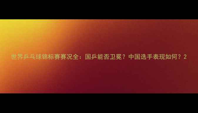 图片 世界乒乓球锦标赛赛况全：国乒能否卫冕？中国选手表现如何？2