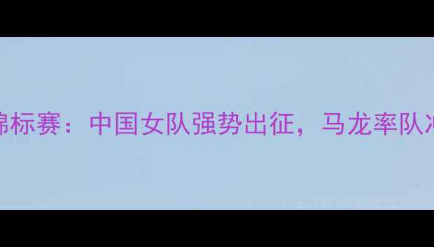 图片 世界女子乒乓球锦标赛：中国女队强势出征，马龙率队冲击历史最佳战绩