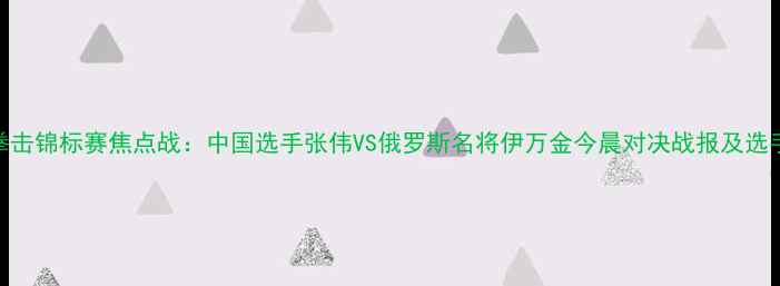 图片 世界拳击锦标赛焦点战：中国选手张伟VS俄罗斯名将伊万金今晨对决战报及选手深度