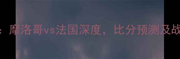 图片 世界杯18决赛：摩洛哥vs法国深度，比分预测及战术布局全复盘