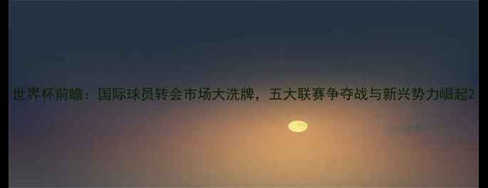 图片 世界杯前瞻：国际球员转会市场大洗牌，五大联赛争夺战与新兴势力崛起2