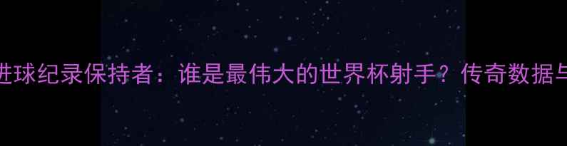 图片 世界杯单届进球纪录保持者：谁是最伟大的世界杯射手？传奇数据与历史意义全