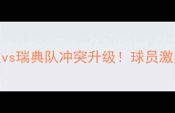 图片 世界杯热点韩国队vs瑞典队冲突升级！球员激烈动作引全网热议