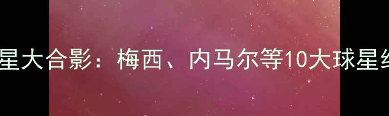 图片 世界杯球星大合影：梅西、内马尔等10大球星经典同框2