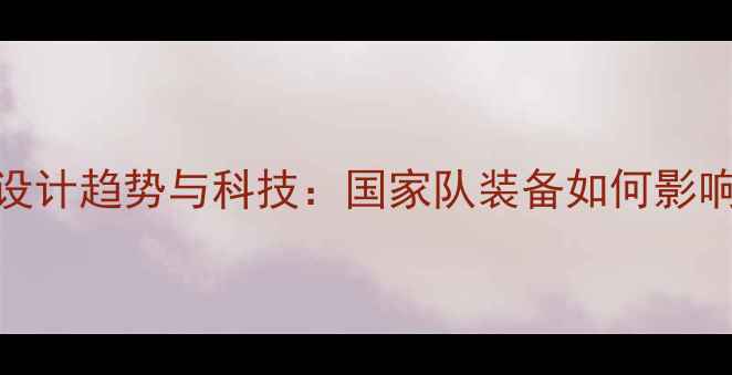 图片 世界杯球衣设计趋势与科技：国家队装备如何影响赛场表现？