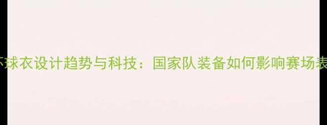 图片 世界杯球衣设计趋势与科技：国家队装备如何影响赛场表现？1