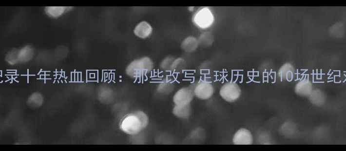 图片 世界杯经典赛事全纪录十年热血回顾：那些改写足球历史的10场世纪对决（附赛事数据）