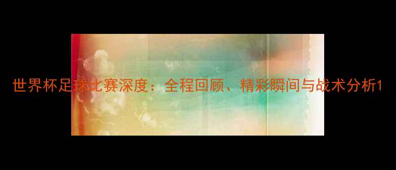 图片 世界杯足球比赛深度：全程回顾、精彩瞬间与战术分析1