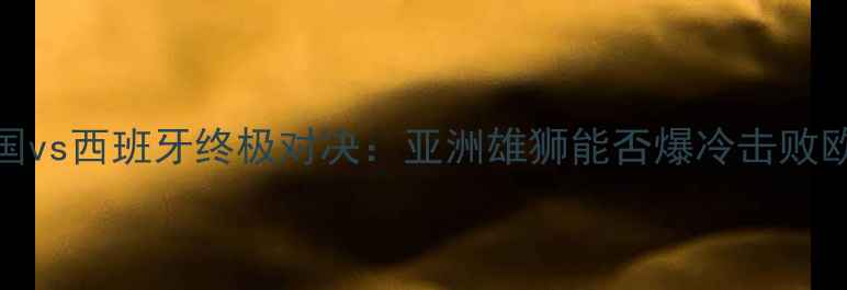 图片 世界杯韩国vs西班牙终极对决：亚洲雄狮能否爆冷击败欧洲劲旅？