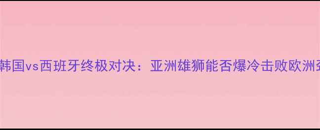 图片 世界杯韩国vs西班牙终极对决：亚洲雄狮能否爆冷击败欧洲劲旅？2