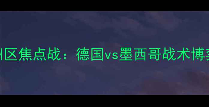 图片 世界杯预选赛欧洲区焦点战：德国vs墨西哥战术博弈与历史恩怨深度
