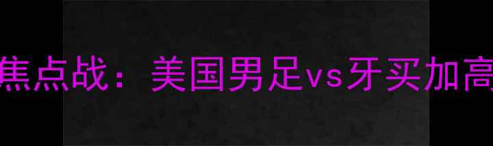 图片 世界杯预选赛焦点战：美国男足vs牙买加高清与战术前瞻