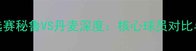 图片 世界杯预选赛秘鲁VS丹麦深度：核心球员对比与战术博弈