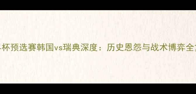 图片 世界杯预选赛韩国vs瑞典深度：历史恩怨与战术博弈全复盘