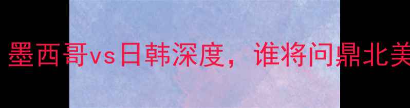 图片 世界杯预选赛：墨西哥vs日韩深度，谁将问鼎北美与亚洲霸主？1