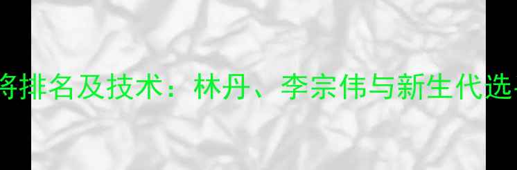 图片 世界羽毛球名将排名及技术：林丹、李宗伟与新生代选手的巅峰对决1