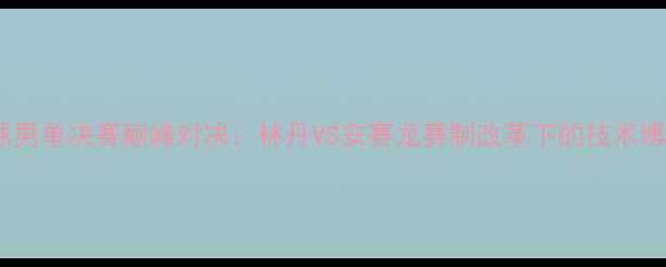 图片 世界羽毛球男单决赛巅峰对决：林丹VS安赛龙赛制改革下的技术博弈与战术1