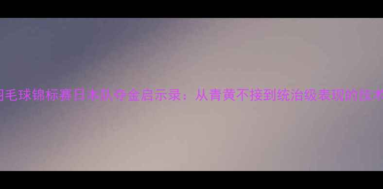 图片 世界羽毛球锦标赛日本队夺金启示录：从青黄不接到统治级表现的技术进化1