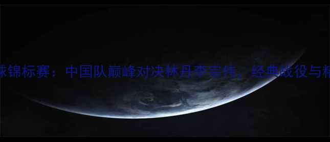 图片 世界羽毛球锦标赛：中国队巅峰对决林丹李宗伟，经典战役与精彩回顾全