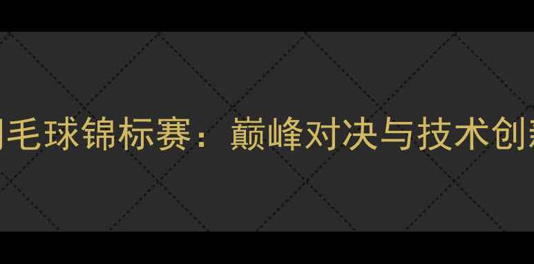 图片 世界羽毛球锦标赛：巅峰对决与技术创新全面